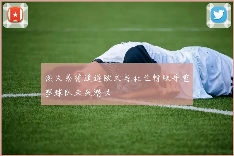 热火或将追逐欧文与杜兰特联手重塑球队未来潜力
