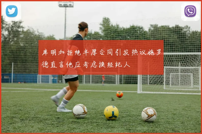库明加拒绝丰厚合同引发热议施罗德直言他应考虑换经纪人