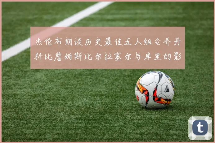 杰伦布朗谈历史最佳五人组合乔丹科比詹姆斯比尔拉塞尔与库里的影响力