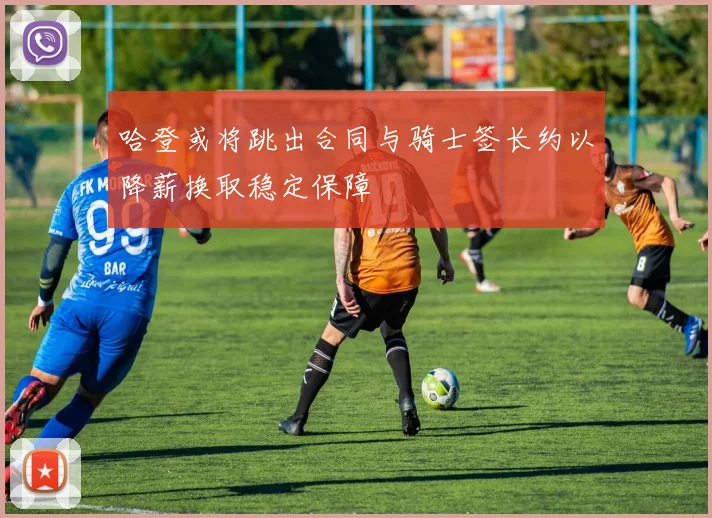 哈登或将跳出合同与骑士签长约以降薪换取稳定保障