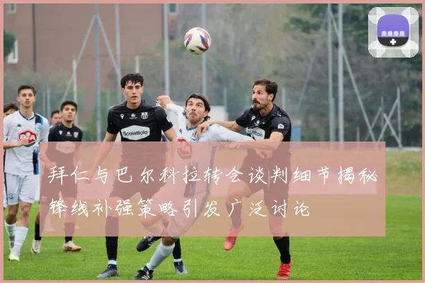 拜仁与巴尔科拉转会谈判细节揭秘锋线补强策略引发广泛讨论