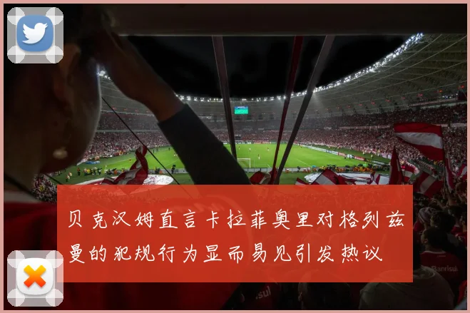 贝克汉姆直言卡拉菲奥里对格列兹曼的犯规行为显而易见引发热议