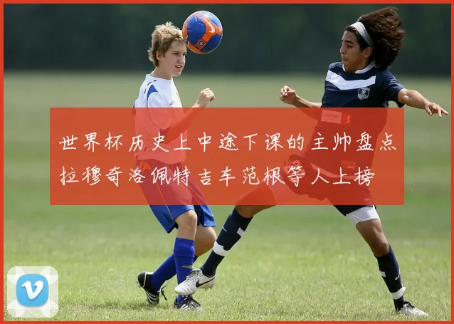 世界杯历史上中途下课的主帅盘点拉穆奇洛佩特吉车范根等人上榜