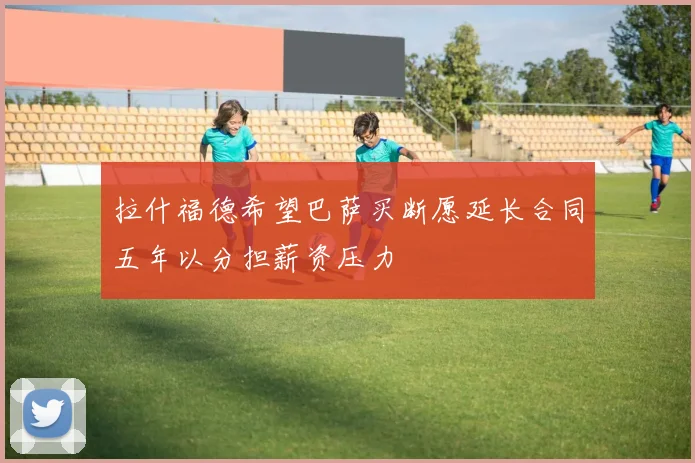 拉什福德希望巴萨买断愿延长合同五年以分担薪资压力