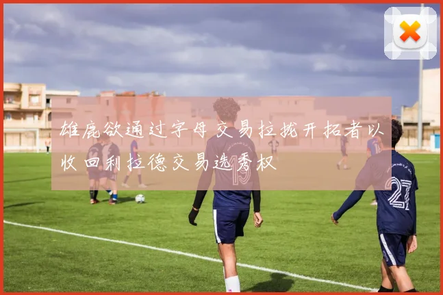 雄鹿欲通过字母交易拉拢开拓者以收回利拉德交易选秀权