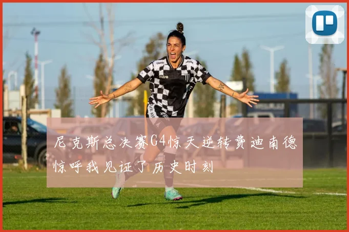 尼克斯总决赛G4惊天逆转费迪南德惊呼我见证了历史时刻