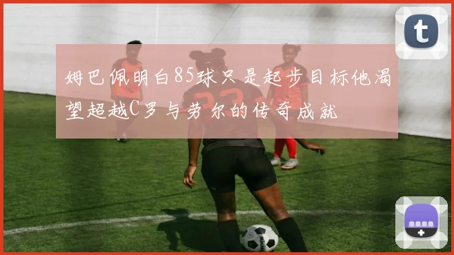 姆巴佩明白85球只是起步目标他渴望超越C罗与劳尔的传奇成就