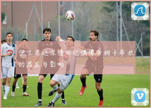 伊兰昆达深情回忆偶像蒂姆卡希尔的启发与影响