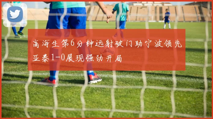 高海生第6分钟远射破门助宁波领先亚泰1-0展现强劲开局