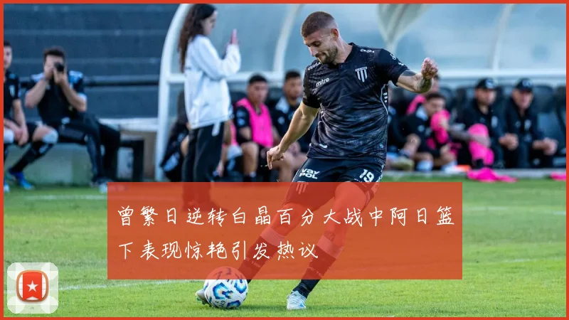 曾繁日逆转白晶百分大战中阿日篮下表现惊艳引发热议