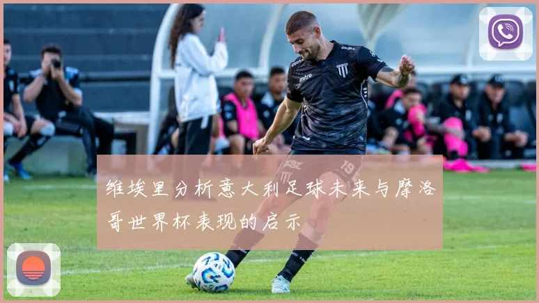 维埃里分析意大利足球未来与摩洛哥世界杯表现的启示