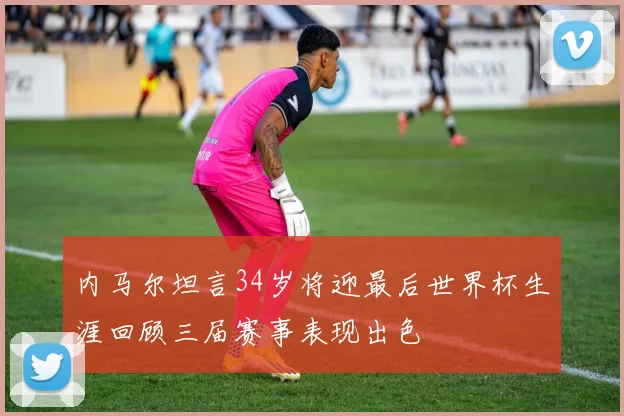 内马尔坦言34岁将迎最后世界杯生涯回顾三届赛事表现出色