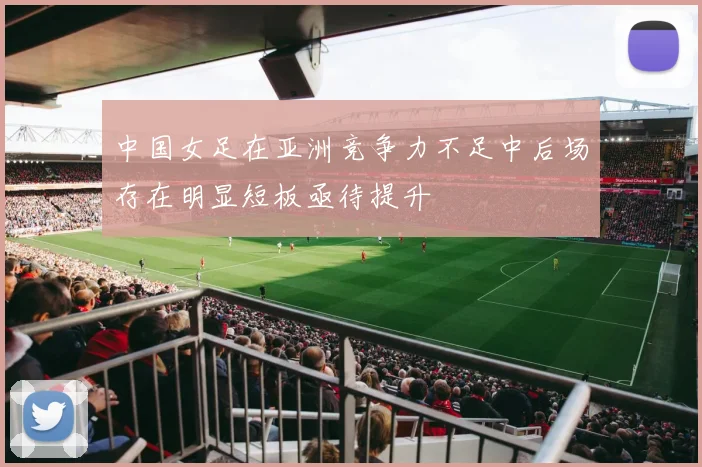 中国女足在亚洲竞争力不足中后场存在明显短板亟待提升