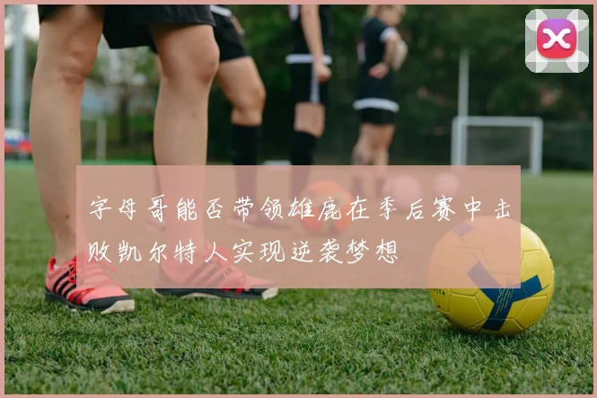 字母哥能否带领雄鹿在季后赛中击败凯尔特人实现逆袭梦想