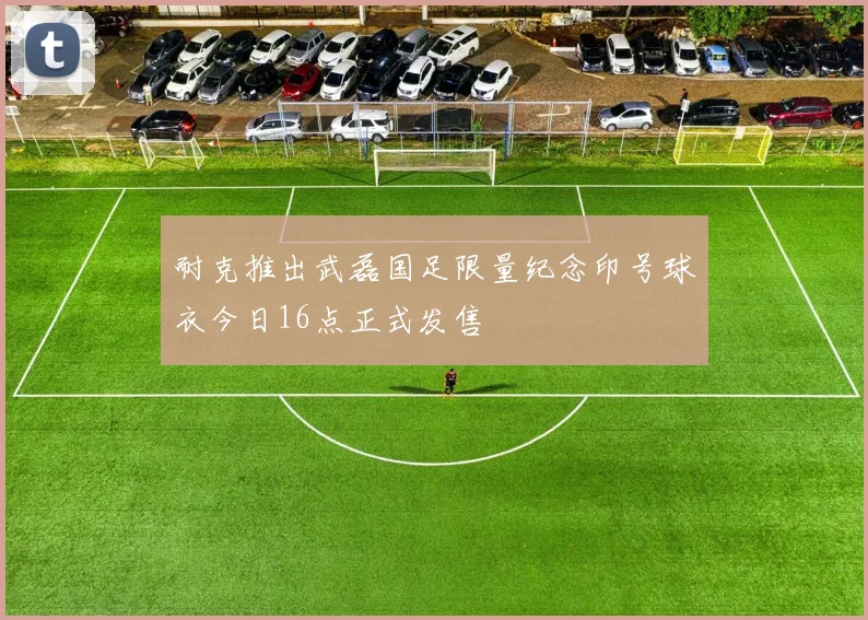 耐克推出武磊国足限量纪念印号球衣今日16点正式发售