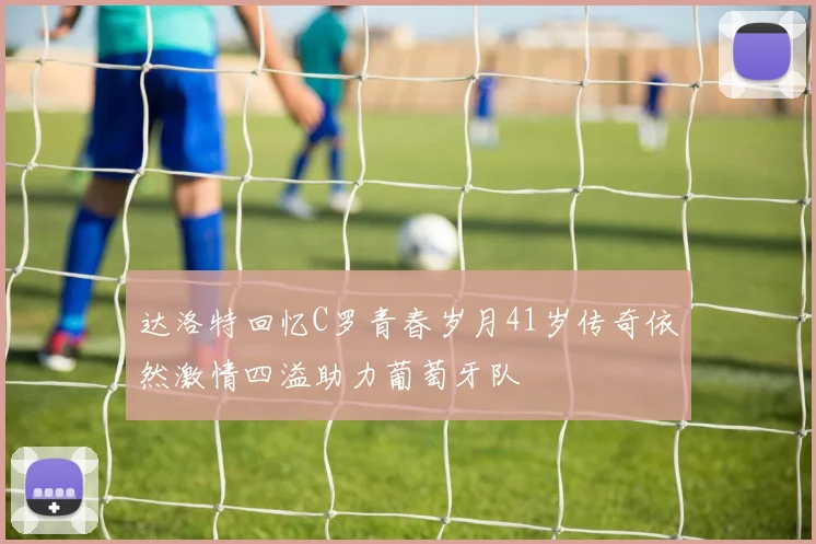 达洛特回忆C罗青春岁月41岁传奇依然激情四溢助力葡萄牙队