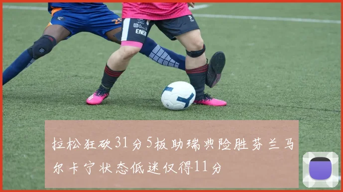 拉松狂砍31分5板助瑞典险胜芬兰马尔卡宁状态低迷仅得11分