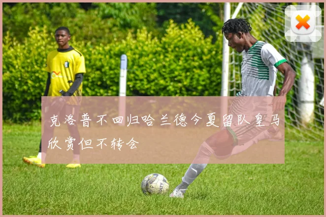 克洛普不回归哈兰德今夏留队皇马欣赏但不转会