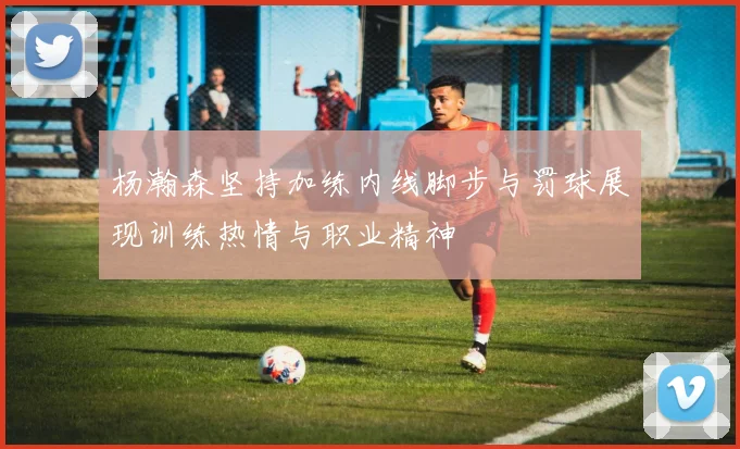 杨瀚森坚持加练内线脚步与罚球展现训练热情与职业精神