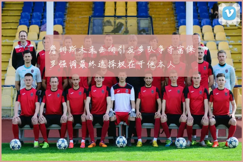 詹姆斯未来去向引发多队争夺富保罗强调最终选择权在于他本人
