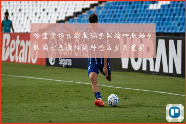 哈登带伤出战展现坚韧精神激励全队骑士总裁称这种态度至关重要