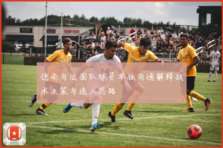 德尚与法国队球员单独沟通解释战术决策与选人思路