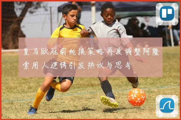 皇马欧冠前轮换策略再度调整阿隆索用人逻辑引发热议与思考