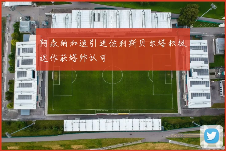 阿森纳加速引进佐利斯贝尔塔积极运作获塔帅认可